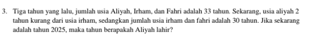 Tiga tahun yang lalu, jumlah usia Aliyah, Irham, dan Fahri adalah 33 tahun. Sekarang, usia aliyah 2
tahun kurang dari usia irham, sedangkan jumlah usia irham dan fahri adalah 30 tahun. Jika sekarang 
adalah tahun 2025, maka tahun berapakah Aliyah lahir?