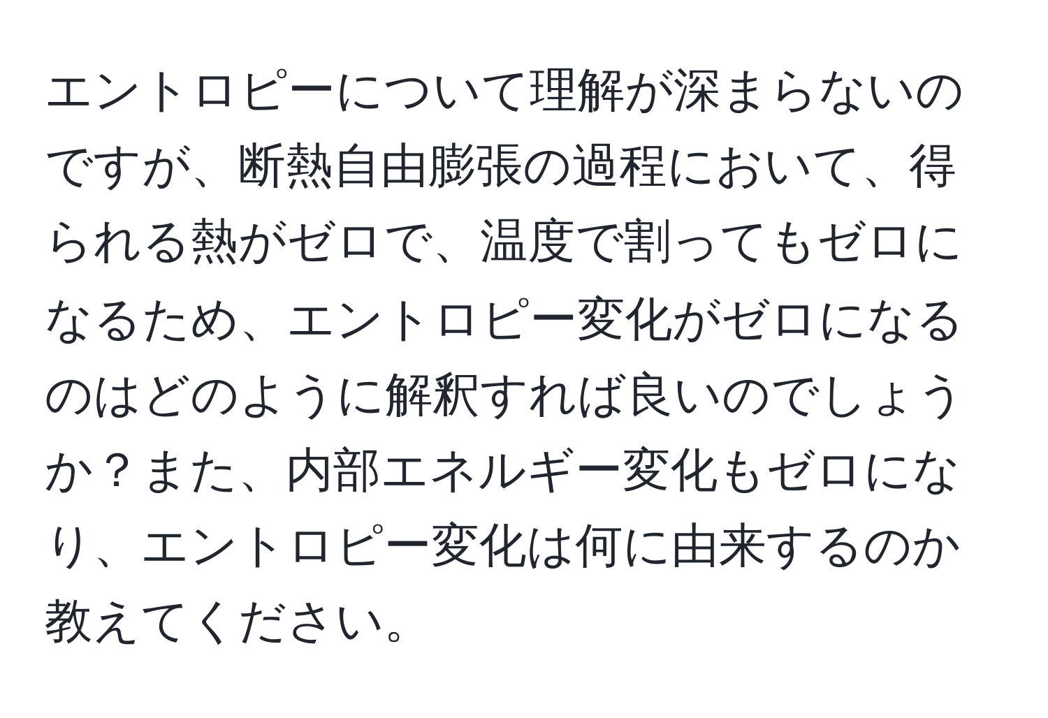 エントロピーについて理解が深まらないのですが、断熱自由膨張の過程において、得られる熱がゼロで、温度で割ってもゼロになるため、エントロピー変化がゼロになるのはどのように解釈すれば良いのでしょうか？また、内部エネルギー変化もゼロになり、エントロピー変化は何に由来するのか教えてください。