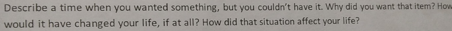 Describe a time when you wanted something, but you couldn't have it. Why did you want that item? How 
would it have changed your life, if at all? How did that situation affect your life?