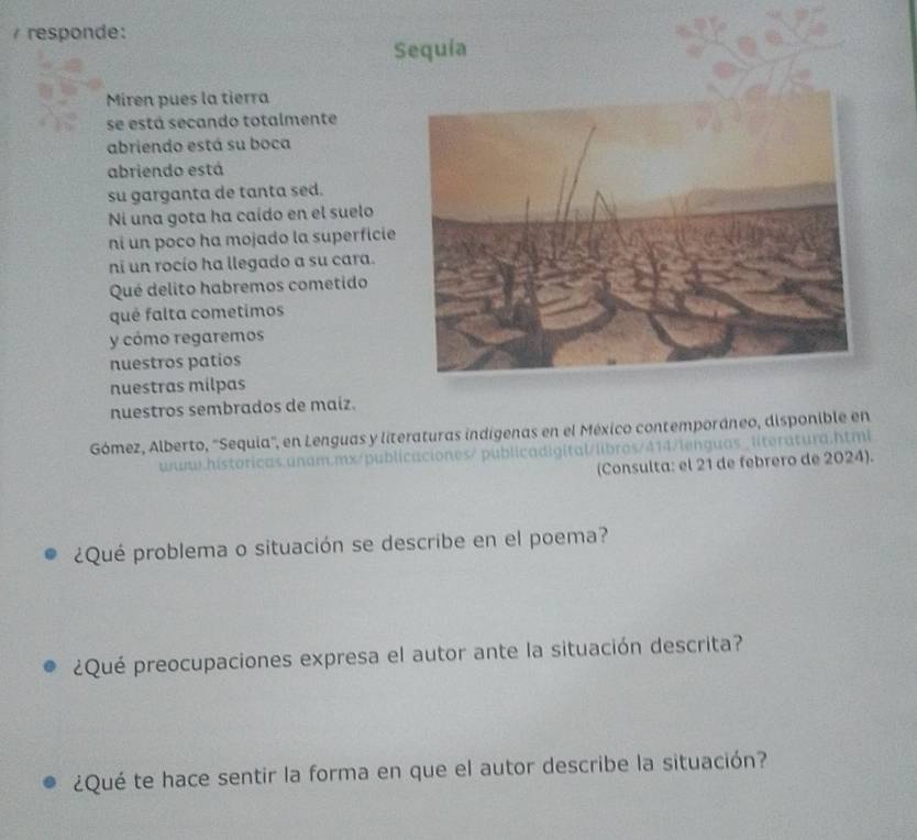 responde: 
Sequia 
Miren pues la tierra 
se está secando totalmente 
abriendo está su boca 
abriendo está 
su garganta de tanta sed. 
Ni una gota ha caído en el suelo 
ni un poco ha mojado la superficie 
ni un rocío ha llegado a su cara. 
Qué delito habremos cometido 
qué falta cometimos 
y cómo regaremos 
nuestros patios 
nuestras mílpas 
nuestros sembrados de maiz. 
Gómez, Alberto, 'Sequia'', en Lenguas y literaturas indígenas en el México contemporáneo, disponible en 
www.historicas.unam.mx/publicaciones/ publicadigital/libros/414/lenguas_literatura.html 
(Consulta: el 21 de febrero de 2024). 
¿Qué problema o situación se describe en el poema? 
¿Qué preocupaciones expresa el autor ante la situación descrita? 
¿Qué te hace sentir la forma en que el autor describe la situación?