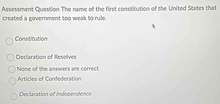 Assessment Question The name of the first constitution of the United States that
created a government too weak to rule.
Constitution
Declaration of Resolves
None of the answers are correct
Articles of Confederation
Declaration of Independence