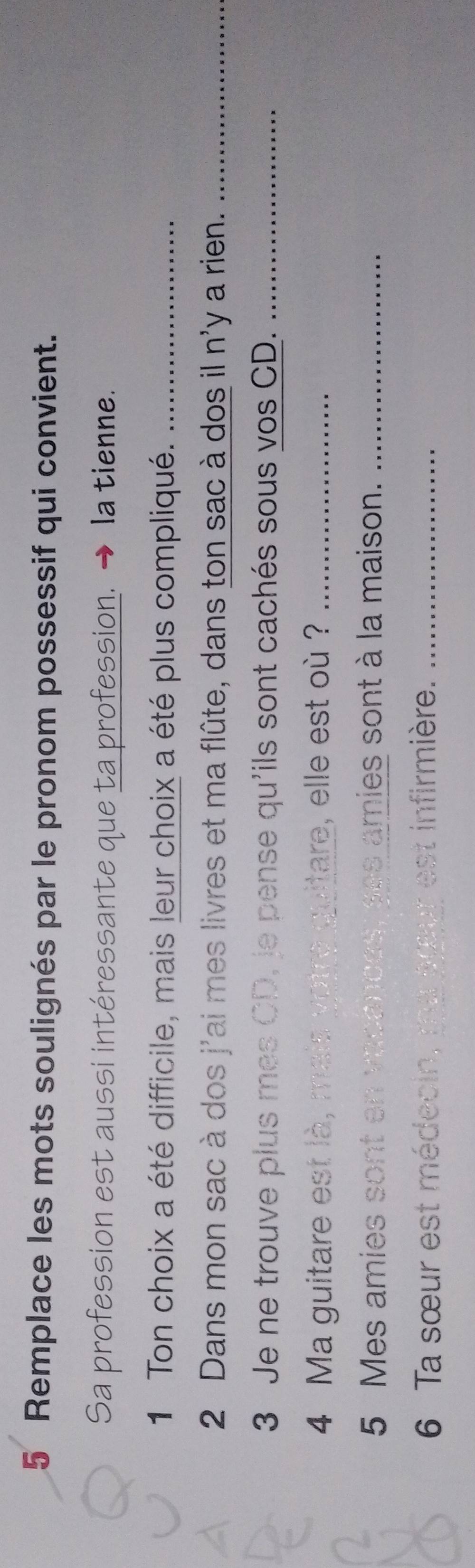 Remplace les mots soulignés par le pronom possessif qui convient. 
Sa profession est aussi intéressante que ta profession. → la tienne. 
1 Ton choix a été difficile, mais leur choix a été plus compliqué._ 
2 Dans mon sac à dos j'ai mes livres et ma flûte, dans ton sac à dos il n'y a rien._ 
3 Je ne trouve plus mes CD, le pense qu'ils sont cachés sous vos CD._ 
4 Ma guitare est là, mais yotre quitare, elle est où ?_ 
5 Mes amies sont en vacances, ses amies sont à la maison._ 
6 Ta sœur est médecin, ma aœur est infirmière._