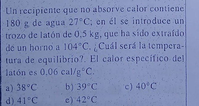 Un recipiente que no absorve calor contiene
180 g de agua 27°C; en él se introduce un
trozo de latón de 0,5 kg, que ha sido extraído
de un horno 104°C Cuál será la tempera-
tura de equilibrio?. El calor específico del
latón es 0,06cal/g°C :
a) 38°C b ) 39°C c ) 40°C
d) 41°C e) 42°C