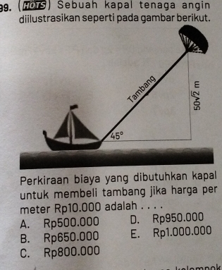 (1OTS) Sebuah kapal tenaga angin
diilustrasikan seperti pada gambar berikut.
Tambang
45°
Perkiraan biaya yang dibutuhkan kapal
untuk membeli tambang jika harga per
meter Rp10.000 adalah . . . .
A. Rp500.000 D. Rp950.000
B. Rp650.000 E. Rp1.000.000
C. Rp800.000