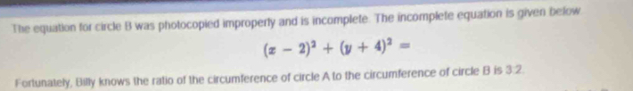 The equation for circle B was photocopied improperly and is incomplete. The incomplete equation is given below
(x-2)^2+(y+4)^2=
Fortunately, Billy knows the ratio of the circumference of circle A to the circumference of circle B is 3:2.