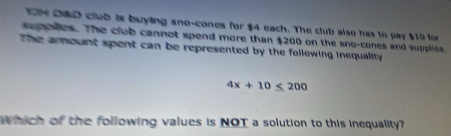 YON 280 club is buying sno-cones for $4 each. The club also has to pay $10 for 
e ates. The club cannot spend more than $200 on the sno-cones and supplies. 
The arount spent can be represented by the following inequality.
4x+10≤ 200
Which of the following values is NOT a solution to this inequality?