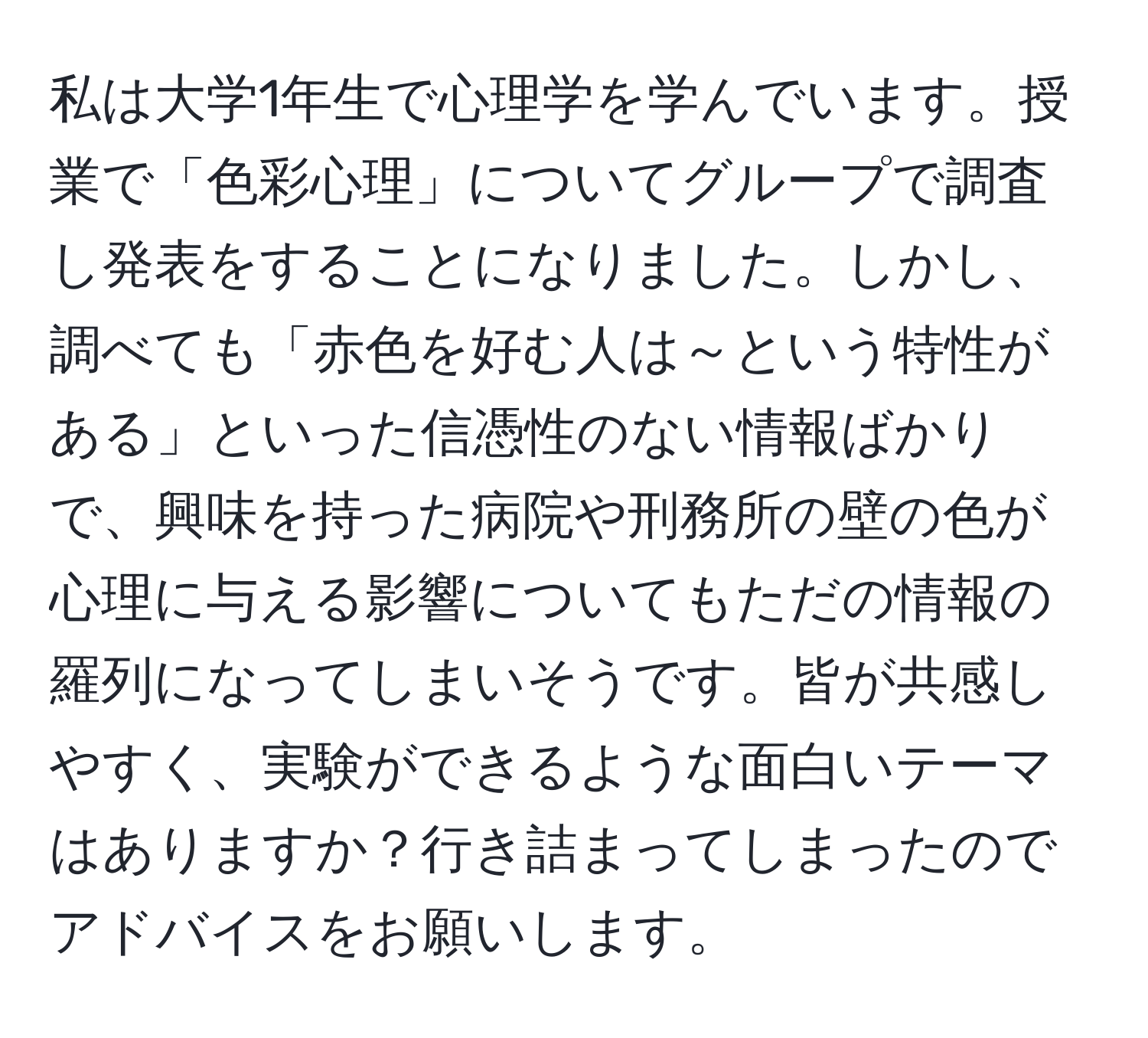 私は大学1年生で心理学を学んでいます。授業で「色彩心理」についてグループで調査し発表をすることになりました。しかし、調べても「赤色を好む人は～という特性がある」といった信憑性のない情報ばかりで、興味を持った病院や刑務所の壁の色が心理に与える影響についてもただの情報の羅列になってしまいそうです。皆が共感しやすく、実験ができるような面白いテーマはありますか？行き詰まってしまったのでアドバイスをお願いします。