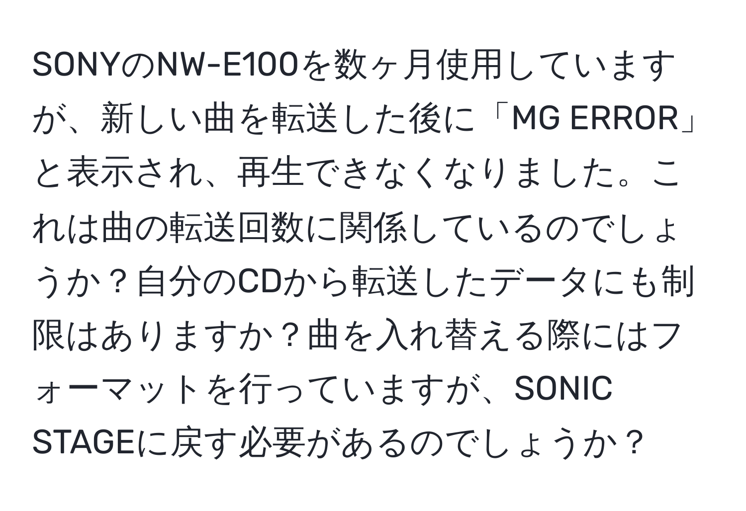 SONYのNW-E100を数ヶ月使用していますが、新しい曲を転送した後に「MG ERROR」と表示され、再生できなくなりました。これは曲の転送回数に関係しているのでしょうか？自分のCDから転送したデータにも制限はありますか？曲を入れ替える際にはフォーマットを行っていますが、SONIC STAGEに戻す必要があるのでしょうか？