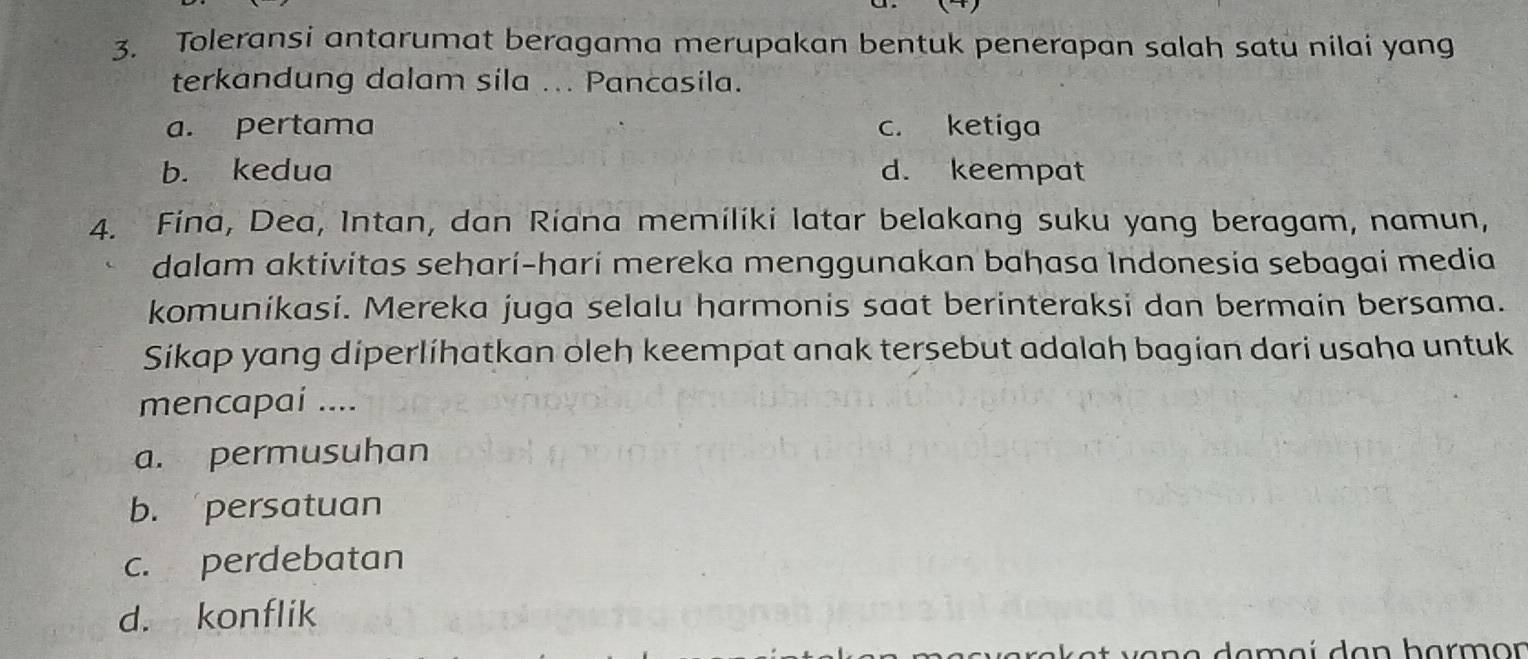 Toleransi antarumat beragama merupakan bentuk penerapan salah satu nilai yang
terkandung dalam sila ... Pancasila.
a. pertama c. ketiga
b. kedua d. keempat
4. Fina, Dea, Intan, dan Riana memiliki latar belakang suku yang beragam, namun,
dalam aktivitas seharí-harí mereka menggunakan bahasa Indonesia sebagai media
komunikasi. Mereka juga selalu harmonis saat berinteraksi dan bermain bersama.
Sikap yang diperlíhatkan oleh keempat anak tersebut adalah bagian dari usaha untuk
mencapai ....
a. permusuhan
b. persatuan
c. perdebatan
d. konflik