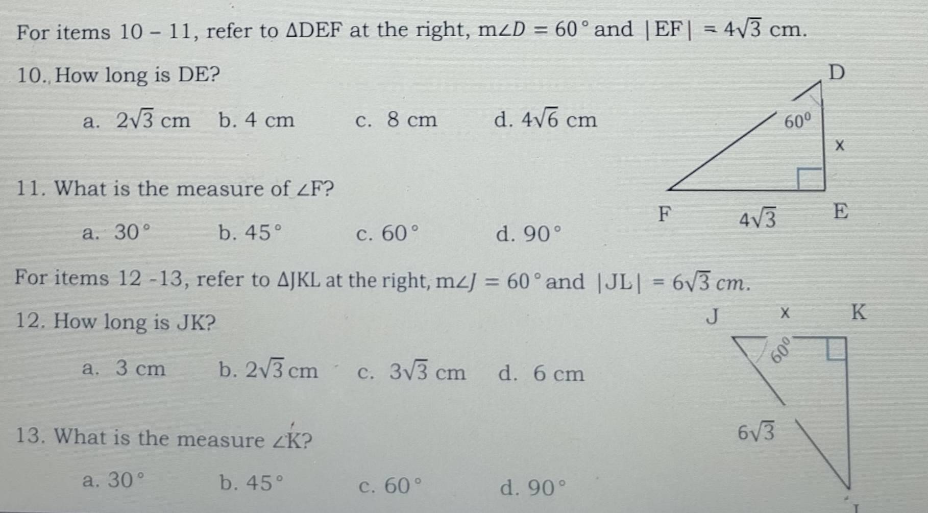 For items 10-11 , refer to △ DEF at the right, m∠ D=60° and |EF|=4sqrt(3)cm.
10. How long is DE?
a. 2sqrt(3)cm b. 4 cm c. 8 cm d. 4sqrt(6)cm
11. What is the measure of ∠ F ?
a. 30° b. 45° c. 60° d. 90°
For items 12 -13, refer to △ JKL at the right, m∠ J=60° and |JL|=6sqrt(3)cm.
12. How long is JK?
a. 3 cm b. 2sqrt(3)cm c. 3sqrt(3)cm d. 6 cm
13. What is the measure ∠ K ?
a. 30° b. 45° 60° 90°
C.
d.