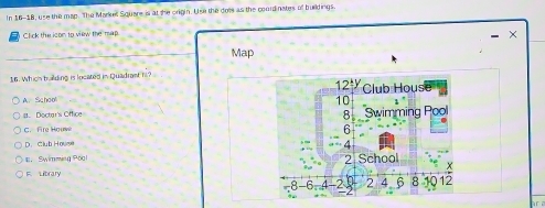 In 16-18, use the map. The Markel Square is at she origin. Use the dots as the courdinates of buildings
Click the ison to view the map
- ×
Map
16. Which baiding is located in Quadrast hl?
A. School
#. Doctar's Office
C. Fire Houw
D. Club Howse
， Swimming Pool
F. Library