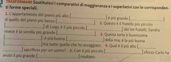 TRASFORMARE Sostituisci i comparativi di maggioranza e i superlativi con le corrisponden- 
ti forme speciali. 
1. L’appartamento del piano più alto [_ ] è più grande [ 
1 
di quello del piano più basso [_ ]. 2. Questo è il fratello più piccolo 
1_ ] di Luigi; è il più piccolo [_ ) dei tre fratelli; Sandra 
invece è la sorella più grande [_ ]. 3. Questa torta è buonissima 
_]: è più buona [_ della mia; è la più buona 
_] tra tutte quelle che ho assaggiato. 4. Qual è il più alto [_ 
_] sacrificio per un uomo? 5. Con il più piccolo [_ ] sforzo Carlo ha 
avuto il più grande [_ ] risultato.