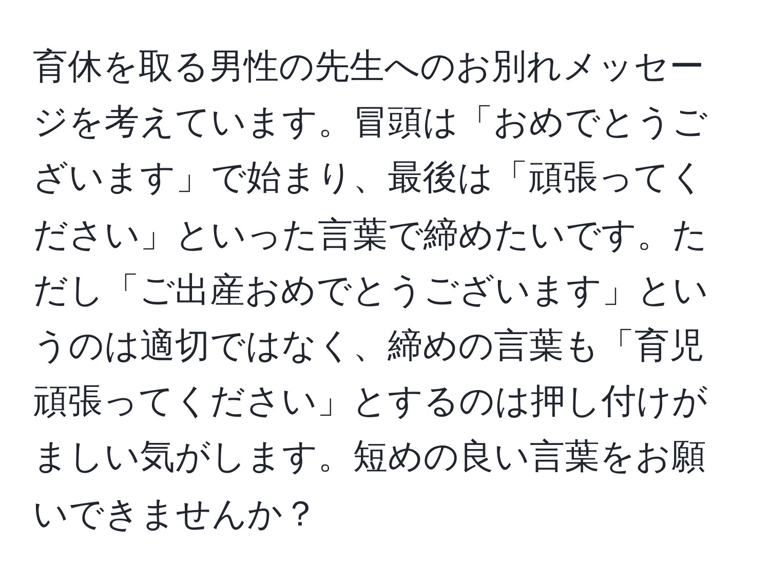 育休を取る男性の先生へのお別れメッセージを考えています。冒頭は「おめでとうございます」で始まり、最後は「頑張ってください」といった言葉で締めたいです。ただし「ご出産おめでとうございます」というのは適切ではなく、締めの言葉も「育児頑張ってください」とするのは押し付けがましい気がします。短めの良い言葉をお願いできませんか？