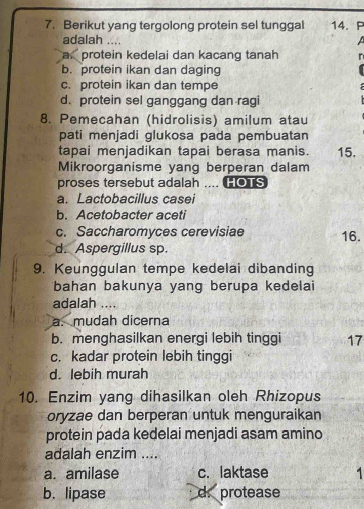 Berikut yang tergolong protein sel tunggal 14. P
adalah ....
L
a protein kedelai dan kacang tanah
b. protein ikan dan daging
c. protein ikan dan tempe
d. protein sel ganggang dan ragi
8. Pemecahan (hidrolisis) amilum atau
pati menjadi glukosa pada pembuatan
tapai menjadikan tapai berasa manis. 15.
Mikroorganisme yang berperan dalam
proses tersebut adalah .... HOTS
a. Lactobacillus casei
b. Acetobacter aceti
c. Saccharomyces cerevisiae 16.
d. Aspergillus sp.
9. Keunggulan tempe kedelai dibanding
bahan bakunya yang berupa kedelai
adalah ....
a. mudah dicerna
b. menghasilkan energi lebih tinggi 17
c. kadar protein lebih tinggi
d. lebih murah
10. Enzim yang dihasilkan oleh Rhizopus
oryzae dan berperan untuk menguraikan
protein pada kedelai menjadi asam amino
adalah enzim ....
a. amilase c. laktase 1
b. lipase d. protease