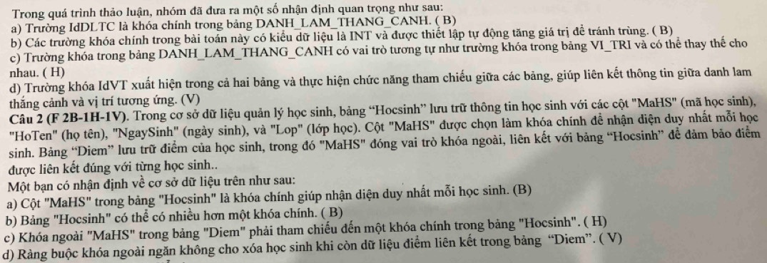 Trong quá trình thảo luận, nhóm đã đưa ra một số nhận định quan trọng như sau:
a) Trường IdDLTC là khóa chính trong bảng DANH_LAM_THANG_CANH. ( B)
b) Các trường khóa chính trong bài toán này có kiểu dữ liệu là INT và được thiết lập tự động tăng giá trị để tránh trùng. ( B)
c) Trường khóa trong bảng DANH_LAM_THANG_CANH có vai trò tương tự như trường khóa trong bảng VI_TRI và có thể thay thể cho
nhau. ( H)
d) Trường khóa IdVT xuất hiện trong cả hai bảng và thực hiện chức năng tham chiếu giữa các bảng, giúp liên kết thông tin giữa danh lam
thắng cảnh và vị trí tương ứng. (V)
Câu 2 (F 2B-1H-1V). Trong cơ sở dữ liệu quản lý học sinh, bảng “Hocsinh” lưu trữ thông tin học sinh với các cột "MaH 8° * (mã học sinh),
"HoTen" (họ tên), "NgaySinh" (ngày sinh), và "Lop" (lớp học). Cột "MaHS" được chọn làm khóa chính đề nhận diện duy nhất mỗi học
sinh. Bảng “Diem” lưu trữ điểm của học sinh, trong đó "MaHS" đóng vai trò khóa ngoài, liên kết với bảng “Hocsinh” để đảm bảo điểm
được liên kết đúng với từng học sinh..
Một bạn có nhận định về cơ sở dữ liệu trên như sau:
a) Cột "MaHS" trong bảng "Hocsinh" là khóa chính giúp nhận diện duy nhất mỗi học sinh. (B)
b) Bảng "Hocsinh" có thể có nhiều hơn một khóa chính. ( B)
c) Khóa ngoài "MaHS" trong bảng "Diem" phải tham chiếu đến một khóa chính trong bảng "Hocsinh". ( H)
d) Ràng buộc khóa ngoài ngăn không cho xóa học sinh khi còn dữ liệu điểm liên kết trong bảng “Diem”. ( V)