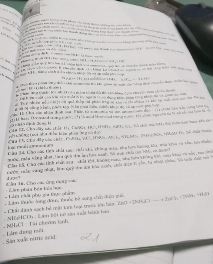 mệt trọng: nước trong chân phụn vào bình thành chững ta màn hồng
ong nhà 1
*u toàng của châu mước làm nước phim lên trong ông thuý tính thành đông
Lết hy  bog u mẫu xanh
Ammonia tạn trong nước tạo thành dụng dịch có tỉnh base làm cho phenolphing khóng nàu nư ờn
Do NH hoà tan nhiều trong nước nên không thu khi ammonia bằng phương pháp đảo san
# Xết sự kết hợp giữa NH với nước
Khi tan trong nước, NH, kết hợp với nước, tạo thành ton ammonium NH_4^(+vheOH_3) , làen cho đutg
sch có tính base và dẫn điện r
a Trong dung dịch, ammonium NH4' là base mạnh
Phương trình NH) tan trong nước: NH_3+H_2Oleftharpoons NH_4^(++OH
h âm tr
4, Dùng giấy quý tím ẩm để nhận biết khi ammonia, quý tim sẽ chuyển thành màu bằng
0. Dựa vào nguyên lI chuyển dịch cân bằng Le Chatelier, người ta có thể tăng hiệu suất phản ứng
gu yên   h dượn
ng hợp NH1, bằng cách điều chính nhiệt độ và áp suất phủ hợp
N_2)(g)+3H_2(g)leftharpoons 2NH,△ ,H_(2m)°=-91.8kJ
g. Dựa theo phân ứng điều chế ammonia thì khi giám áp suất căn bằng dịch chuyên theo chiều làm giá
ổ mol khí (chiều thuận)
h. Phân ứng thuận tóa nhiệt nên giám nhiệt độ thì cân bằng dịch chuyên theo chiêu thuận
ể Để hiệu suất cao khi sản xuất NH3 người ta sử dụng biện pháp tăng nhiệt độ và giám áp suấu
d. Tuy nhiên nếu nhiệt độ quá thấp thì phân ứng sẽ xây ra rắt chậm và khi áp suất quá cao thì đời ta
thiết bị cồng kểnh, phức tạp. Nên phải điều chính nhiệt độ và áp suất phủ hợp
Câu 11 Cho các nhận định sau: Phân tử ammonia và ion ammonium đều : (1) chứa liên kết cộng hóa tự
(2) là base Bronsted trong nước; (3) là acid Bronsted trong nước; (4) chứa nguyên từ N có số oxi hóa là -3
Số nhận định đúng là
Câu 12. Cho dãy các chất O_2 CuSO_4,HCl,HNO_3,AlCl_3,Cl_2 Số chất mà NH_3 th hin tính base khi tc 
với chúng (coi như điều kiện phản ứng có đù)
Câu 13. Cho dãy các chất:, CuSO₄, HCl, HCl,HNO_3,AlCl_3,NH_4NO_3,(NH_4)_2SO_4,NH_4HCO_3 Số chất thuộc
loại muối ammonium
Câu 14. Cho các tính chất sau: chất khí, không màu, nhẹ hơn không khi, mùi khai và xốc, tan nhiều
nước, màu vàng nhạt, làm quỷ tím ẩm hóa xanh. Số tinh chất mà NH_3 có được?
Câu 15. Cho các tính chất sau: chất khí, không màu, nhẹ hơn không khí, mùi khai và xbc , tan nh
nước, màu vàng nhạt, làm quỷ tím ẩm hóa xanh, chất điện li yếu, bị nhiệt phân. Số tính chất mà N
được?
Câu 16. Cho các ứng dụng sau:
- Làm phân bón hóa học.
- Làm chất phụ gia thực phẩm.
- Làm thuốc long đờm, thuốc bổ sung chất điện giải.
- Chất đánh sạch bể mặt kim loại trước khi hàn: ZnO+2NH_4Clto ZnCl_2+2NH_3+H_2O
- NH₄HCO₃ : Làm bột nở sản xuất bánh bao.
- NH₄Cl : Túi chườm lạnh.
- Làm dung môi
Sản xuất nitric acid.