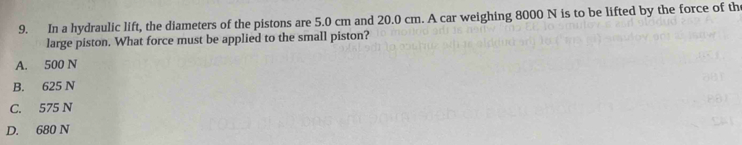 In a hydraulic lift, the diameters of the pistons are 5.0 cm and 20.0 cm. A car weighing 8000 N is to be lifted by the force of th
large piston. What force must be applied to the small piston?
A. 500 N
B. 625 N
C. 575 N
D. 680 N