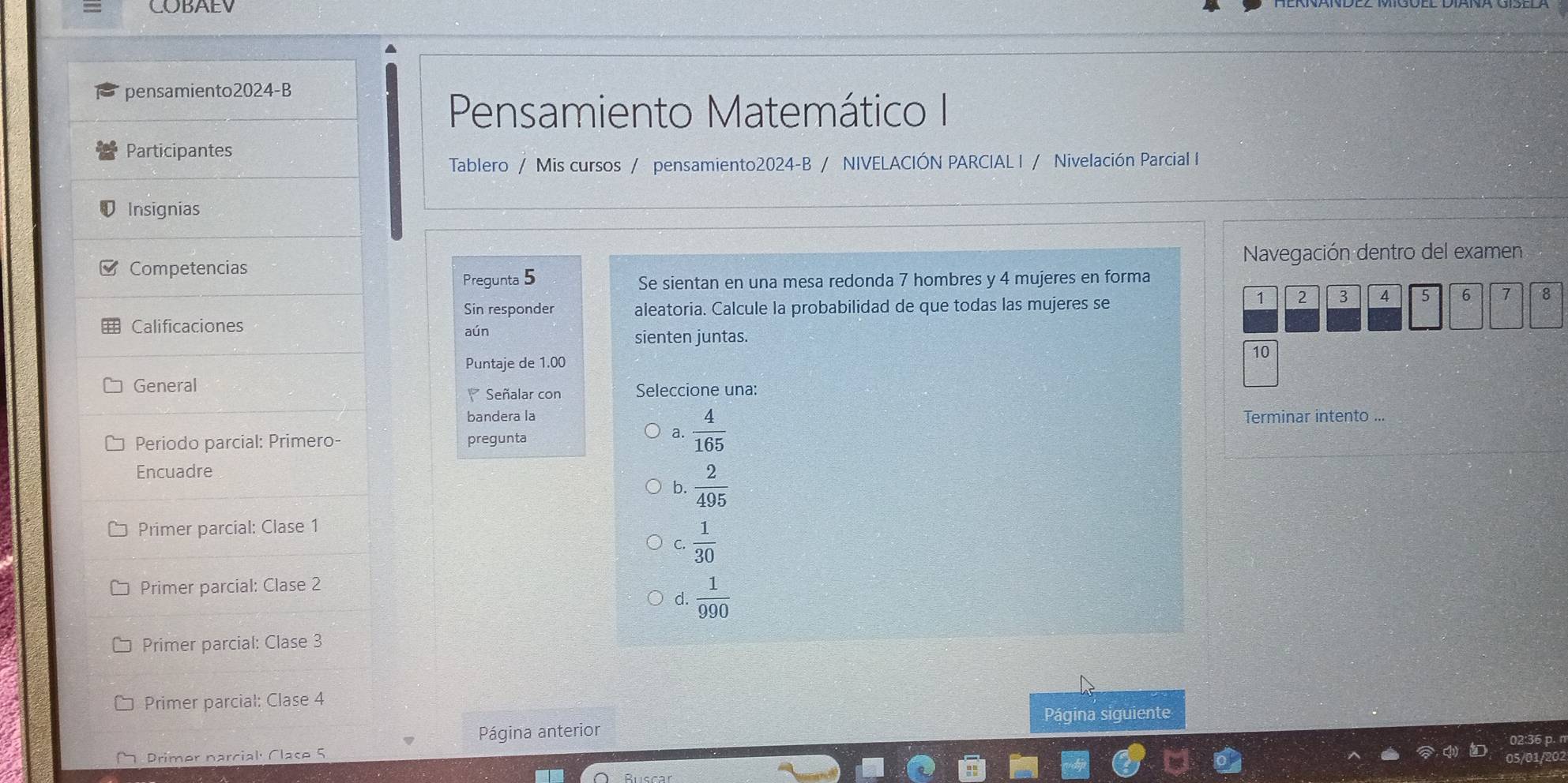 COBAEV
pensamiento2024-B
Pensamiento Matemático I
Participantes
Tablero / Mis cursos / pensamiento2024-B / NIVELACIÓN PARCIAL I / Nivelación Parcial I
Insignias
Competencias Navegación dentro del examen
Pregunta 5 Se sientan en una mesa redonda 7 hombres y 4 mujeres en forma
Sin responder aleatoria. Calcule la probabilidad de que todas las mujeres se
1 2 3 4 5 6 7 8
Calificaciones aún
sienten juntas.
10
Puntaje de 1.00
General Señalar con Seleccione una:
bandera la Terminar intento ...
Periodo parcial: Primero- pregunta
a.  4/165 
Encuadre
b.  2/495 
Primer parcial: Clase 1
C.  1/30 
Primer parcial: Clase 2
d  1/990 
Primer parcial: Clase 3
Primer parcial: Clase 4
Página anterior Página siguiente
Primer narcial: Clase 5