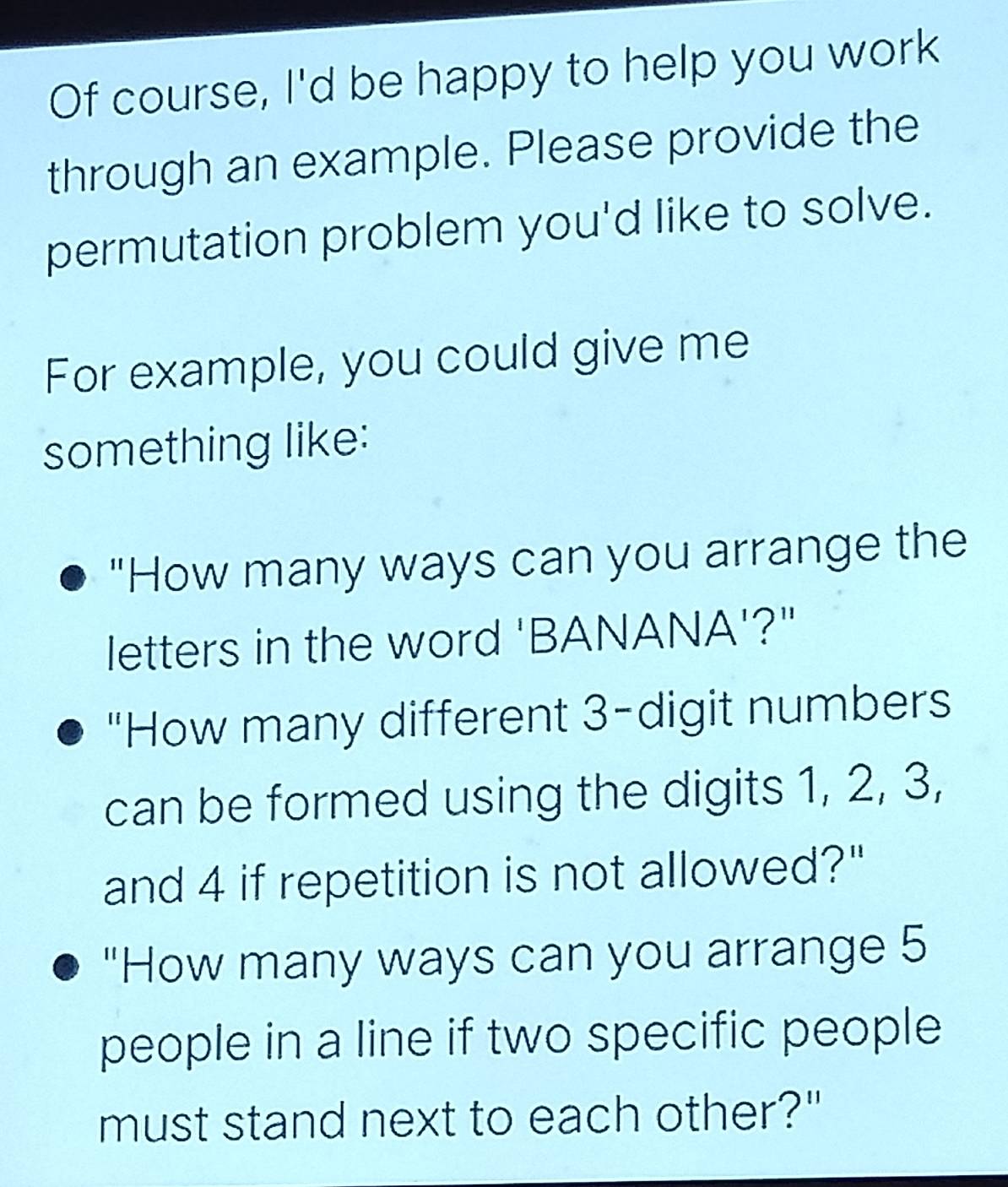 Of course, I'd be happy to help you work 
through an example. Please provide the 
permutation problem you'd like to solve. 
For example, you could give me 
something like: 
"How many ways can you arrange the 
letters in the word 'BANANA'?" 
"How many different 3 -digit numbers 
can be formed using the digits 1, 2, 3, 
and 4 if repetition is not allowed?" 
"How many ways can you arrange 5
people in a line if two specific people 
must stand next to each other?"