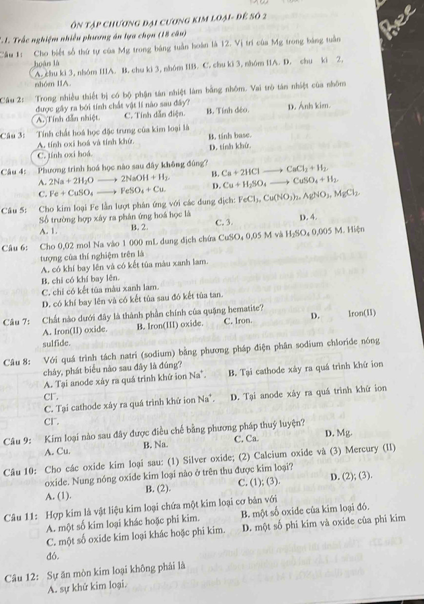 Ôn tập chương đại cương kim loại- để số 2
*. 1. Trấc nghiệm nhiều phương án lựa chọn (18 câu)
Câu 1: Cho biết số thứ tự của Mg trong bảng tuần hoàn là 12. Vị trí của Mg trong bảng tuần
hoàn là
A. chu ki 3, nhóm I11A. B. chu ki 3, nhóm 11B. C. chu ki 3, nhóm 11A. D. chu ki 2,
nhóm IIA.
Câu 2: Trong nhiều thiết bị có bộ phận tán nhiệt làm bằng nhôm. Vai trò tán nhiệt của nhôm
được gây ra bởi tính chất vật lí nào sau đây?
A. Tính dẫn nhiệt C. Tính dẫn điện. B. Tính dẻo. D. Ánh kim.
Câu 3: Tính chất hoá học đặc trưng của kim loại là
A. tính oxi hoá và tính khử B. tính base.
C. tính oxi hoá. D. tính khử
Câu 4: Phương trình hoá học nào sau đây không đúng? Ca+2HClto CaCl_2+H_2
A. 2Na+2H_2Oto 2NaOH+H_2. B.
C. Fe+CuSO_4to FeSO_4+Cu. D. Cu+H_2SO_4to CuSO_4+H_2
Câu 5: Cho kim loại Fe lần lượt phân ứng với các dung dịch: FeCl_3,Cu(NO_3)_2,AgNO_3,MgCl_2
Số trường hợp xây ra phân ứng hoá học là D. 4.
A. 1. B. 2. C. 3.
Câu 6: Cho 0,02 mol Na vào 1 000 mL dung dịch chứa CuSO_40,05Mv_2 H_2SO_40,005M.Hi ên
tượng của thí nghiệm trên là
A. có khí bay lên và có kết tủa màu xanh lam.
B. chỉ có khí bay lên.
C. chỉ có kết tủa màu xanh lam.
D. có khí bay lên và có kết tủa sau đó kết tủa tan.
Câu 7: Chất nào dưới đây là thành phần chính của quặng hematite?
A. Iron(II) oxide. B. Iron(III) oxide. C. lron. D. Iron(11)
sulfide.
Câu 8: Với quá trình tách natri (sodium) bằng phương pháp điện phân sodium chloride nóng
chảy, phát biểu nào sau đây là đúng?
A. Tại anode xảy ra quá trình khử ion Na*. B. Tại cathode xảy ra quá trình khử ion
Cr.
C. Tại cathode xây ra quá trình khử ion Na*. D. Tại anode xảy ra quá trình khử ion
cr.
Câu 9: Kim loại nào sau đây được điều chế bằng phương pháp thuỷ luyện?
C. Ca. D. Mg.
A. Cu. B. Na.
Câu 10: Cho các oxide kim loại sau: (1) Silver oxide; (2) Calcium oxide và (3) Mercury (II)
oxide. Nung nóng oxide kim loại nào ở trên thu được kim loại?
A. (1). B. (2). C. (1); (3). D. (2); (3).
Câu 11: Hợp kim là vật liệu kim loại chứa một kim loại cơ bản với
A. một số kim loại khác hoặc phi kim. B. một số oxide của kim loại đó.
C. một số oxide kim loại khác hoặc phi kim. D. một số phi kim và oxide của phi kim
đó.
Câu 12: Sự ăn mòn kim loại không phải là
A. sự khử kim loại.