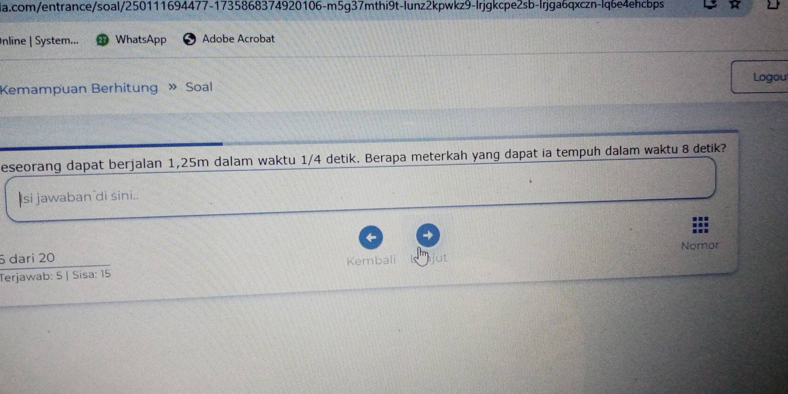 com/entrance/soal/250111694477-1735868374920106-m5g37mthi9t-lunz2kpwkz9-Irjgkcpe2sb-lrjga6qxczn-lq6e4ehcbps 
Inline | System... WhatsApp Adobe Acrobat 
Kemampuan Berhitung » Soal Logou 
eseorang dapat berjalan 1,25m dalam waktu 1/4 detik. Berapa meterkah yang dapat ia tempuh dalam waktu 8 detik? 
si jawaban di sini.. 
Nomor
5 dari 20
Terjawab: 5 | Sisa: 15 Kembali