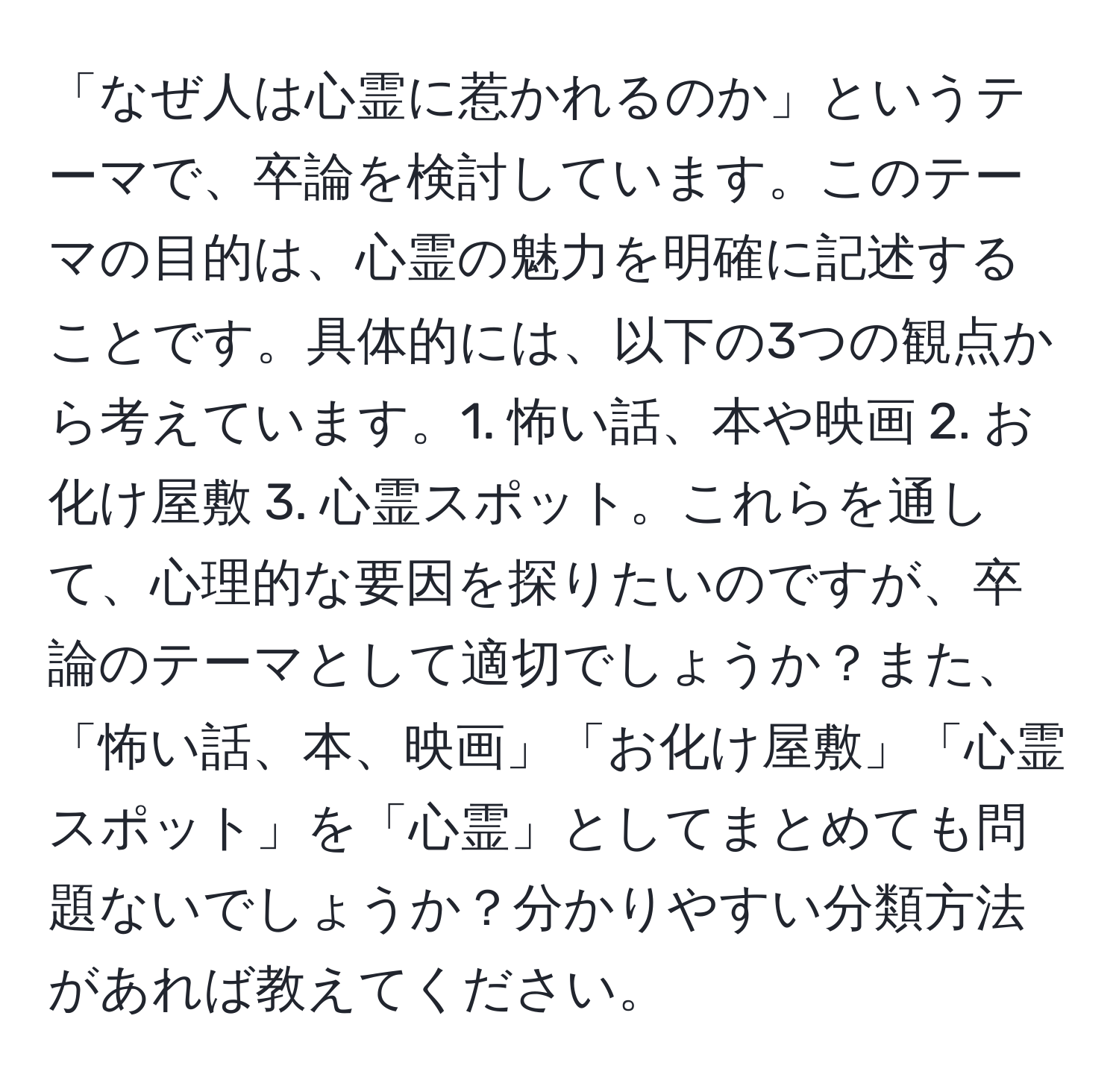 「なぜ人は心霊に惹かれるのか」というテーマで、卒論を検討しています。このテーマの目的は、心霊の魅力を明確に記述することです。具体的には、以下の3つの観点から考えています。1. 怖い話、本や映画 2. お化け屋敷 3. 心霊スポット。これらを通して、心理的な要因を探りたいのですが、卒論のテーマとして適切でしょうか？また、「怖い話、本、映画」「お化け屋敷」「心霊スポット」を「心霊」としてまとめても問題ないでしょうか？分かりやすい分類方法があれば教えてください。