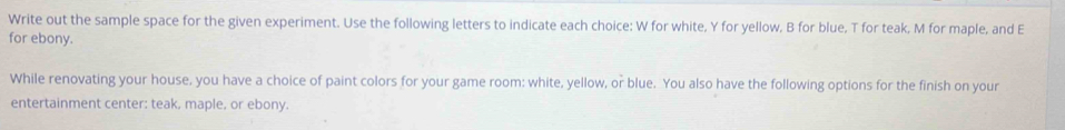 Write out the sample space for the given experiment. Use the following letters to indicate each choice: W for white, Y for yellow, B for blue, T for teak, M for maple, and E 
for ebony. 
While renovating your house, you have a choice of paint colors for your game room: white, yellow, or blue. You also have the following options for the finish on your 
entertainment center: teak, maple, or ebony.