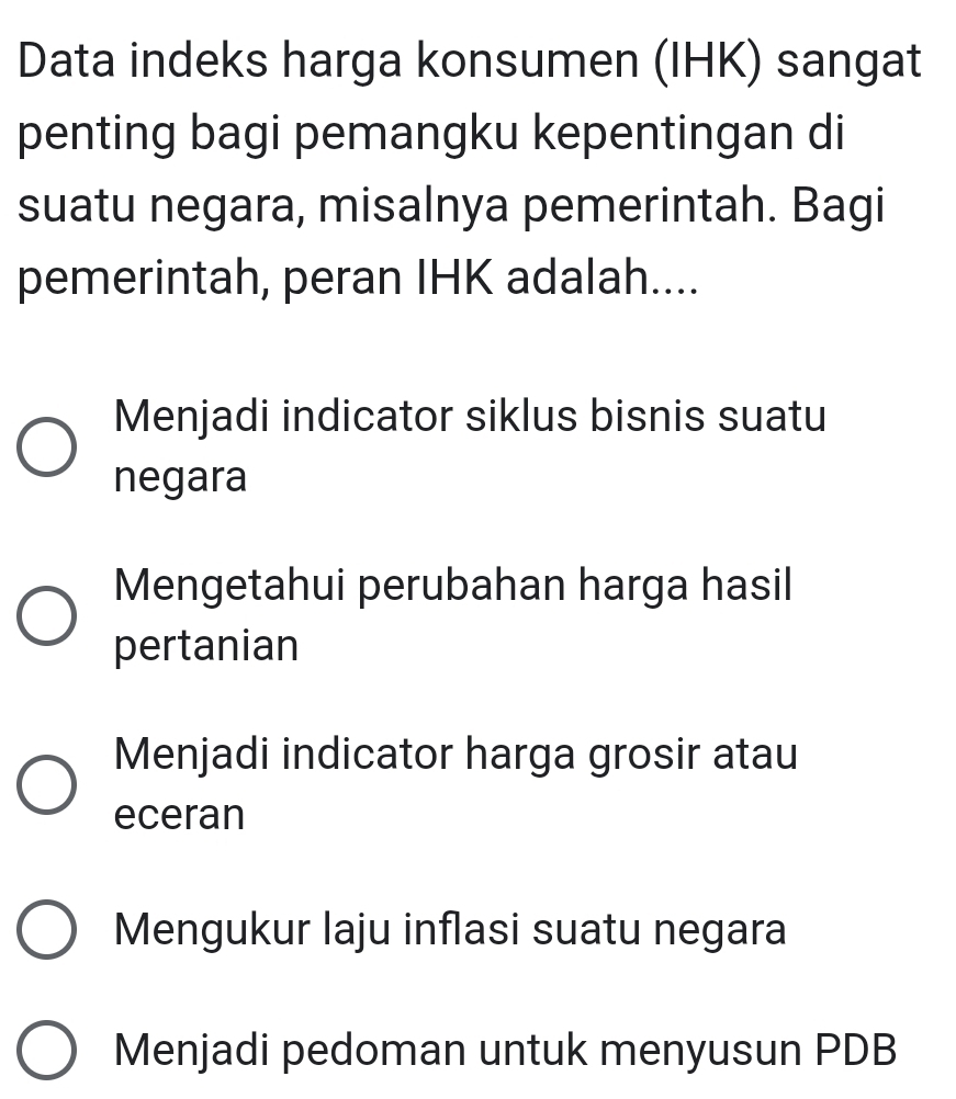 Data indeks harga konsumen (IHK) sangat
penting bagi pemangku kepentingan di
suatu negara, misalnya pemerintah. Bagi
pemerintah, peran IHK adalah....
Menjadi indicator siklus bisnis suatu
negara
Mengetahui perubahan harga hasil
pertanian
Menjadi indicator harga grosir atau
eceran
Mengukur laju inflasi suatu negara
Menjadi pedoman untuk menyusun PDB