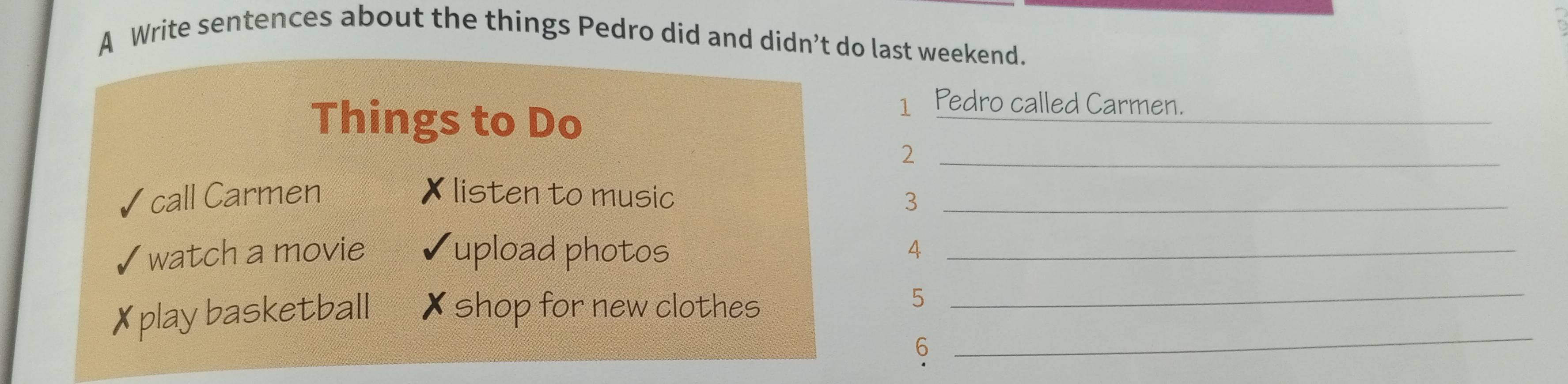 A Write sentences about the things Pedro did and didn’t do last weekend. 
Things to Do 
_ 
1 Pedro called Carmen. 
_2 
call Carmen listen to music 3_ 
watch a movie upload photos_ 
4 
play basketball * shop for new clothes 
5 
_ 
6 
_