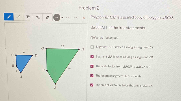 Problem 2
Tr Polygon EFGH is a scaled copy of polygon ABCD.
×
Select ALL of the true statements.
(Select all that apply.)
Segment FG is twice as long as segment CD.
Segment EF is twice as long as segment AB.
The scale factor from EFGH to ABCD is 2.
I The length of segment AD is 8 units.
The area of EFGH is twice the area of ABCD.