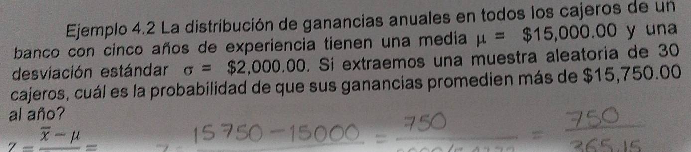 Ejemplo 4.2 La distribución de ganancias anuales en todos los cajeros de un 
banco con cinco años de experiencia tienen una media mu =$15,000.00 y una 
desviación estándar sigma =$2,000.00. Si extraemos una muestra aleatoria de 30
cajeros, cuál es la probabilidad de que sus ganancias promedien más de $15,750.00
al año?
Z=frac overline x-mu =