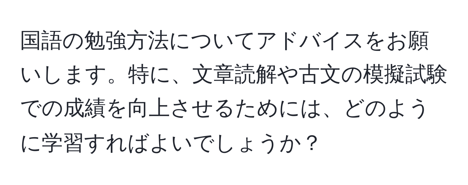 国語の勉強方法についてアドバイスをお願いします。特に、文章読解や古文の模擬試験での成績を向上させるためには、どのように学習すればよいでしょうか？