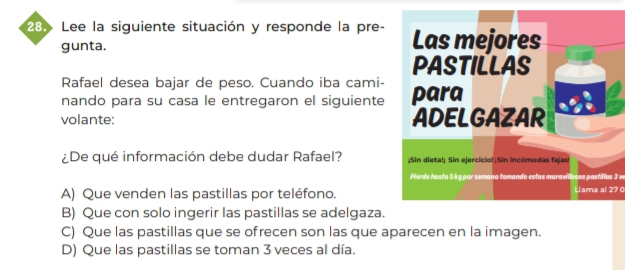 Lee la siguiente situación y responde la pre-
gunta.
Rafael desea bajar de peso. Cuando iba cami-
nando para su casa le entregaron el siguiente
volante: 
¿De qué información debe dudar Rafael? 
Perde hasta 5 kgpar semana tomando estas maravillosas pastilas 3 w
A) Que venden las pastillas por teléfono.Llama al 27
B) Que con solo ingerir las pastillas se adelgaza.
C) Que las pastillas que se ofrecen son las que aparecen en la imagen.
D) Que las pastillas se toman 3 veces al día.