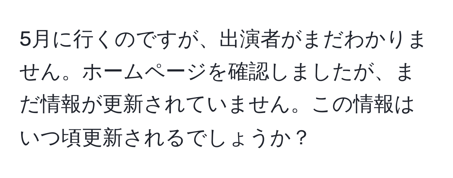 5月に行くのですが、出演者がまだわかりません。ホームページを確認しましたが、まだ情報が更新されていません。この情報はいつ頃更新されるでしょうか？