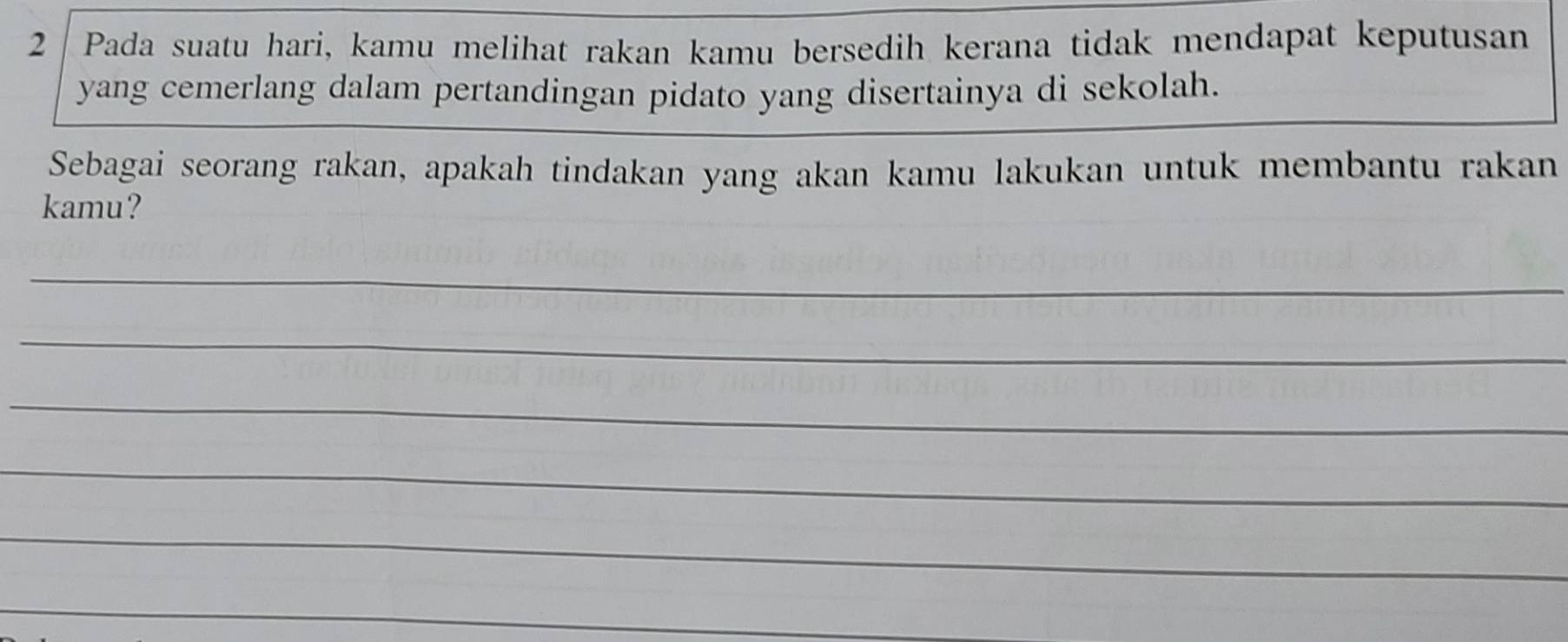 Pada suatu hari, kamu melihat rakan kamu bersedih kerana tidak mendapat keputusan 
yang cemerlang dalam pertandingan pidato yang disertainya di sekolah. 
Sebagai seorang rakan, apakah tindakan yang akan kamu lakukan untuk membantu rakan 
kamu? 
_ 
_ 
_ 
_ 
_ 
_