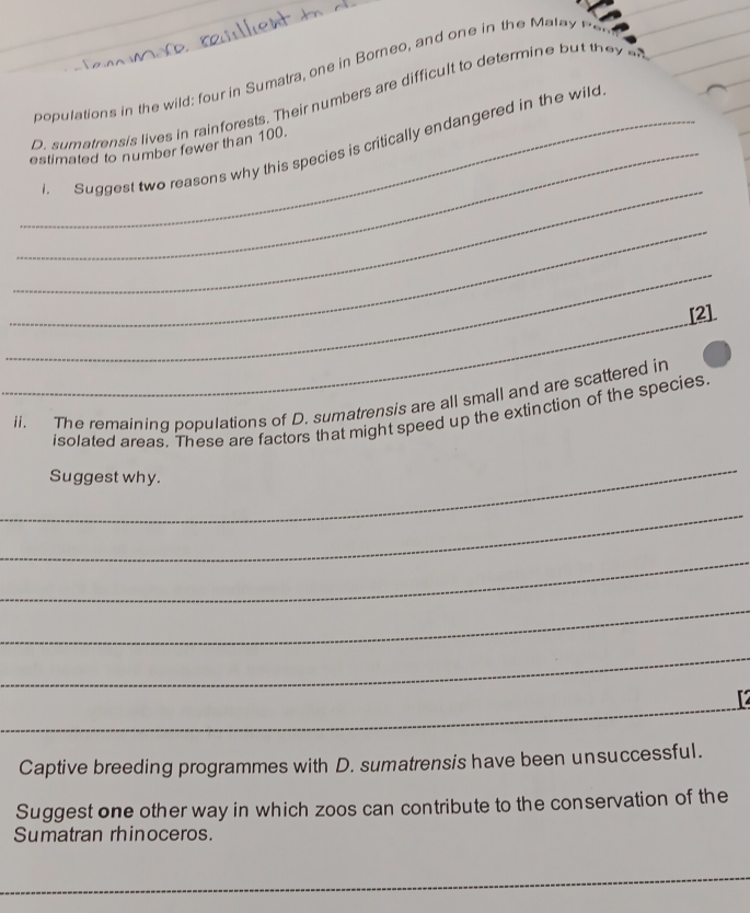 populations in the wild; four in Sumatra, one in Borneo, and one in the ata e 
O. sum atrensis lives in rainforests. Their numbers are difficlt to determin 
_ 
_ 
_. Suggest two reasons why this species is critically endangered in the wild 
estimated to number fewer than 100. 
_ 
_ 
_ 
[2] 
_ 
ii. The remaining populations of D. sumatrensis are all small and are scattered in 
isolated areas. These are factors that might speed up the extinction of the species 
_ 
Suggest why. 
_ 
_ 
_ 
_ 
_ 

Captive breeding programmes with D. sumatrensis have been unsuccessful. 
Suggest one other way in which zoos can contribute to the conservation of the 
Sumatran rhinoceros. 
_