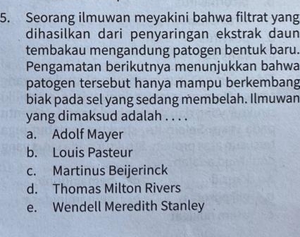 Seorang ilmuwan meyakini bahwa filtrat yang
dihasilkan dari penyaringan ekstrak daun
tembakau mengandung patogen bentuk baru.
Pengamatan berikutnya menunjukkan bahwa
patogen tersebut hanya mampu berkembang
biak pada sel yang sedang membelah. Ilmuwan
yang dimaksud adalah . . . .
a. Adolf Mayer
b. Louis Pasteur
c. Martinus Beijerinck
d. Thomas Milton Rivers
e. Wendell Meredith Stanley