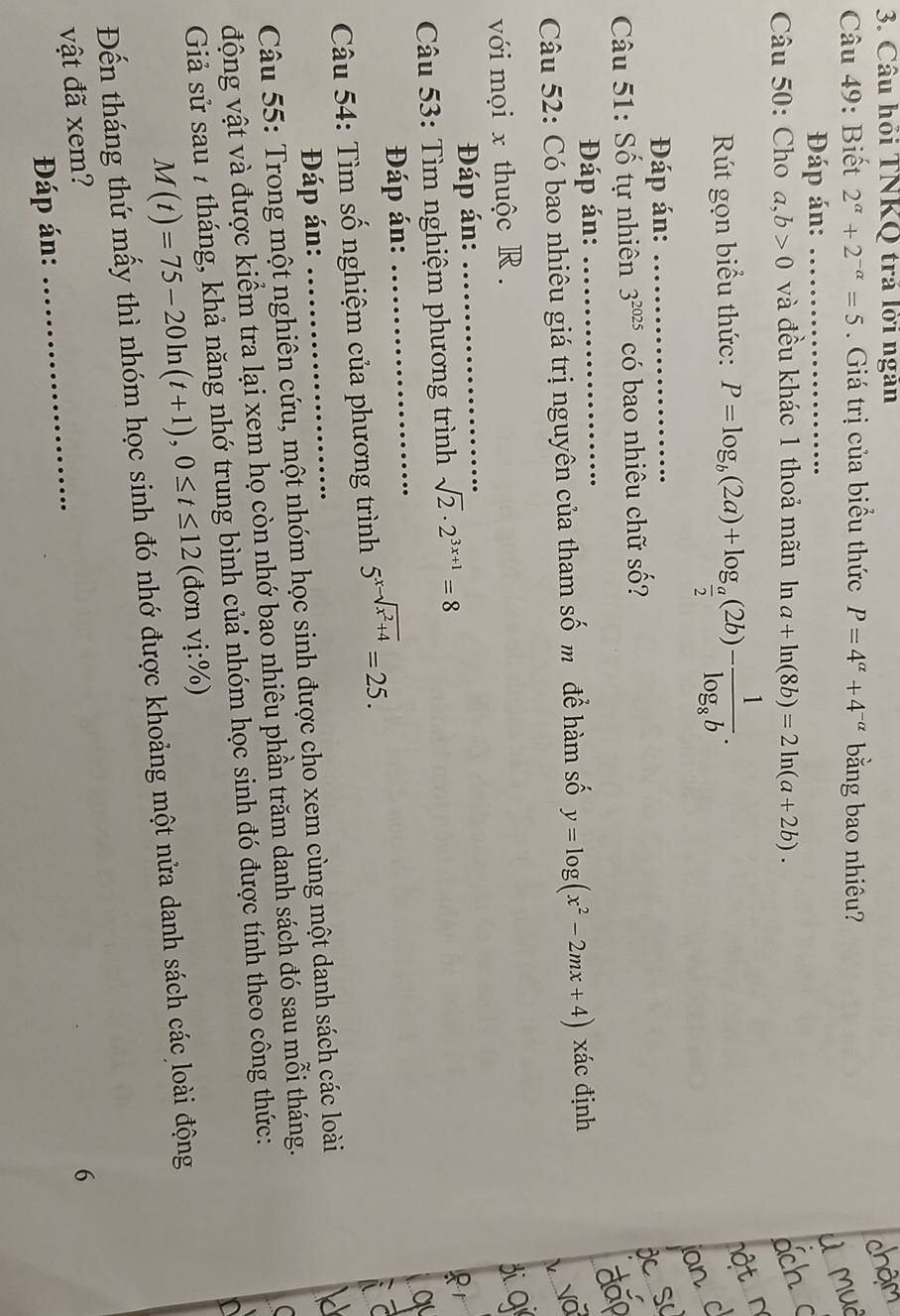 Câu hỏi TNKQ trả lời ngân
Câu 49: Biết 2^(alpha)+2^(-alpha)=5. Giá trị của biểu thức P=4^(alpha)+4^(-alpha) bằng bao nhiêu?
Đáp án:_
Câu 50: Cho a,b>0 và đều khác 1 thoả mãn In a+ln (8b)=2ln (a+2b).
Rút gọn biểu thức: P=log _b(2a)+log _ a/2 (2b)-frac 1log _8b.
Đáp án:_
Câu 51: Số tự nhiên 3^(2025) có bao nhiêu chữ số?
Đáp án:_
Câu 52: Có bao nhiêu giá trị nguyên của tham số m để hàm số y=log (x^2-2mx+4) xác định
với mọi x thuộc R .
Đáp án:_
_
*  Câu 53: Tìm nghiệm phương trình sqrt(2)· 2^(3x+1)=8
Đáp án:
Câu 54: Tìm số nghiệm của phương trình 5^(x-sqrt(x^2)+4)=25.
Đáp án:
Câu 55: Trong một nghiên cứu, một nhóm học sinh được cho xem cùng một danh sách các loài
động vật và được kiểm tra lại xem họ còn nhớ bao nhiêu phần trăm danh sách đó sau mỗi tháng.
Giả sử sau 7 tháng, khả năng nhớ trung bình củẩ nhóm học sinh đó được tính theo công thức:
M(t)=75-20ln (t+1),0≤ t≤ 12 (đơn vdot 1:% )
Đến tháng thứ mấy thì nhóm học sinh đó nhớ được khoảng một nửa danh sách các loài động
vật đã xem?_
6
Đáp án: