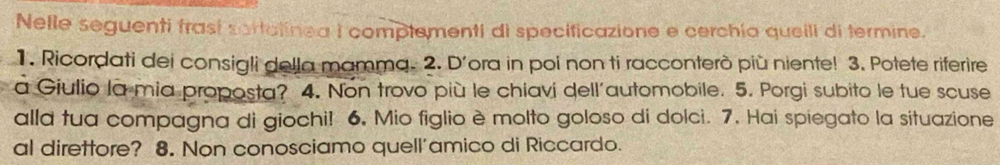 Nelle seguenti frasí sartalinea I complementi di specificazione e cerchía queili di termine. 
1. Ricordati dei consigli della mamma. 2. D'ora in poi non ti racconterò più niente! 3. Potete riferire 
a Giulio la mia proposta? 4. Non trovo più le chiavi dell'automobile. 5. Porgi subito le tue scuse 
alla tua compagna di giochi! 6, Mio figlio è molto goloso di dolci. 7. Hai spiegato la situazione 
al direttore? 8. Non conosciamo quell'amico di Riccardo.