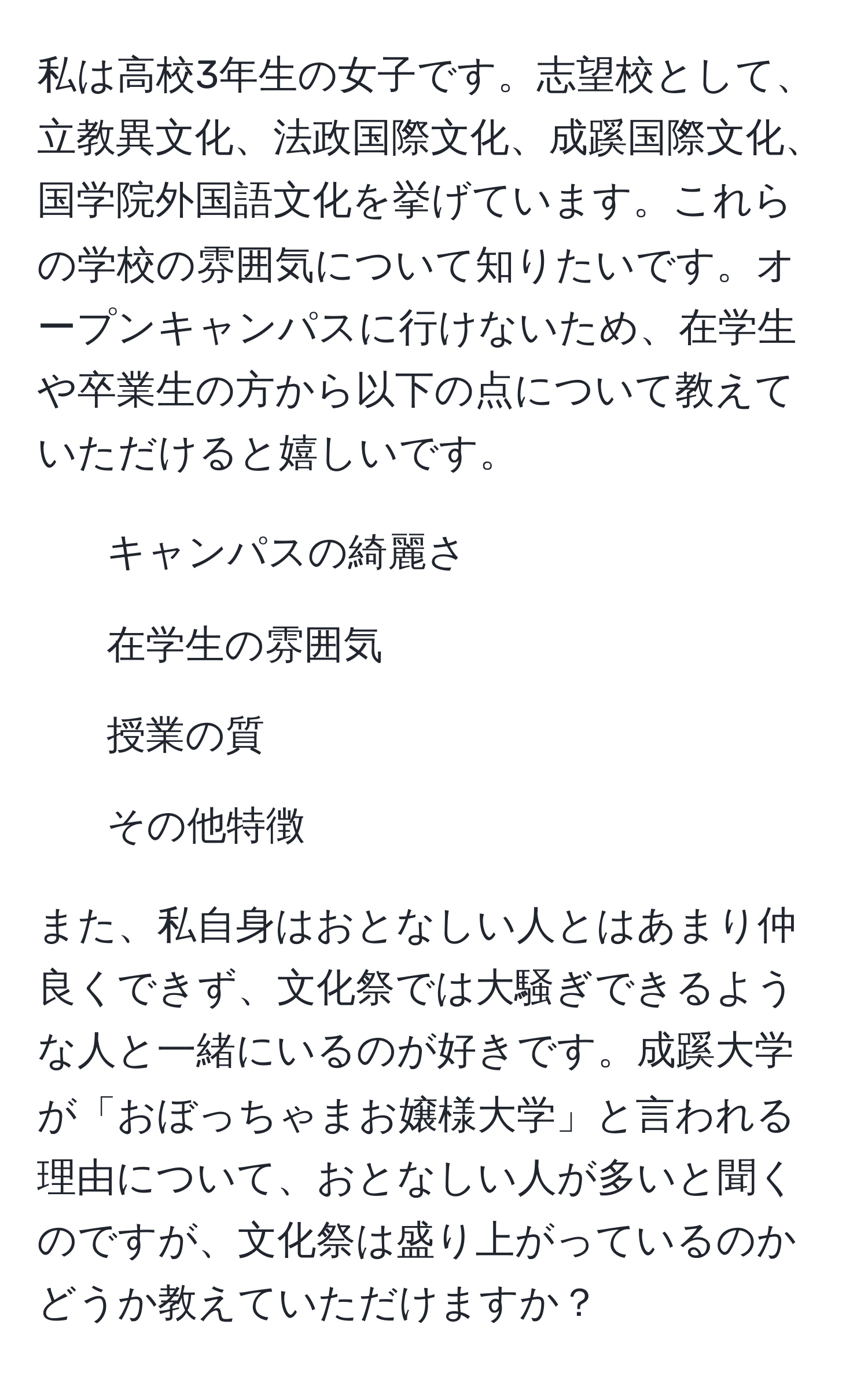 私は高校3年生の女子です。志望校として、立教異文化、法政国際文化、成蹊国際文化、国学院外国語文化を挙げています。これらの学校の雰囲気について知りたいです。オープンキャンパスに行けないため、在学生や卒業生の方から以下の点について教えていただけると嬉しいです。

- キャンパスの綺麗さ
- 在学生の雰囲気
- 授業の質
- その他特徴

また、私自身はおとなしい人とはあまり仲良くできず、文化祭では大騒ぎできるような人と一緒にいるのが好きです。成蹊大学が「おぼっちゃまお嬢様大学」と言われる理由について、おとなしい人が多いと聞くのですが、文化祭は盛り上がっているのかどうか教えていただけますか？