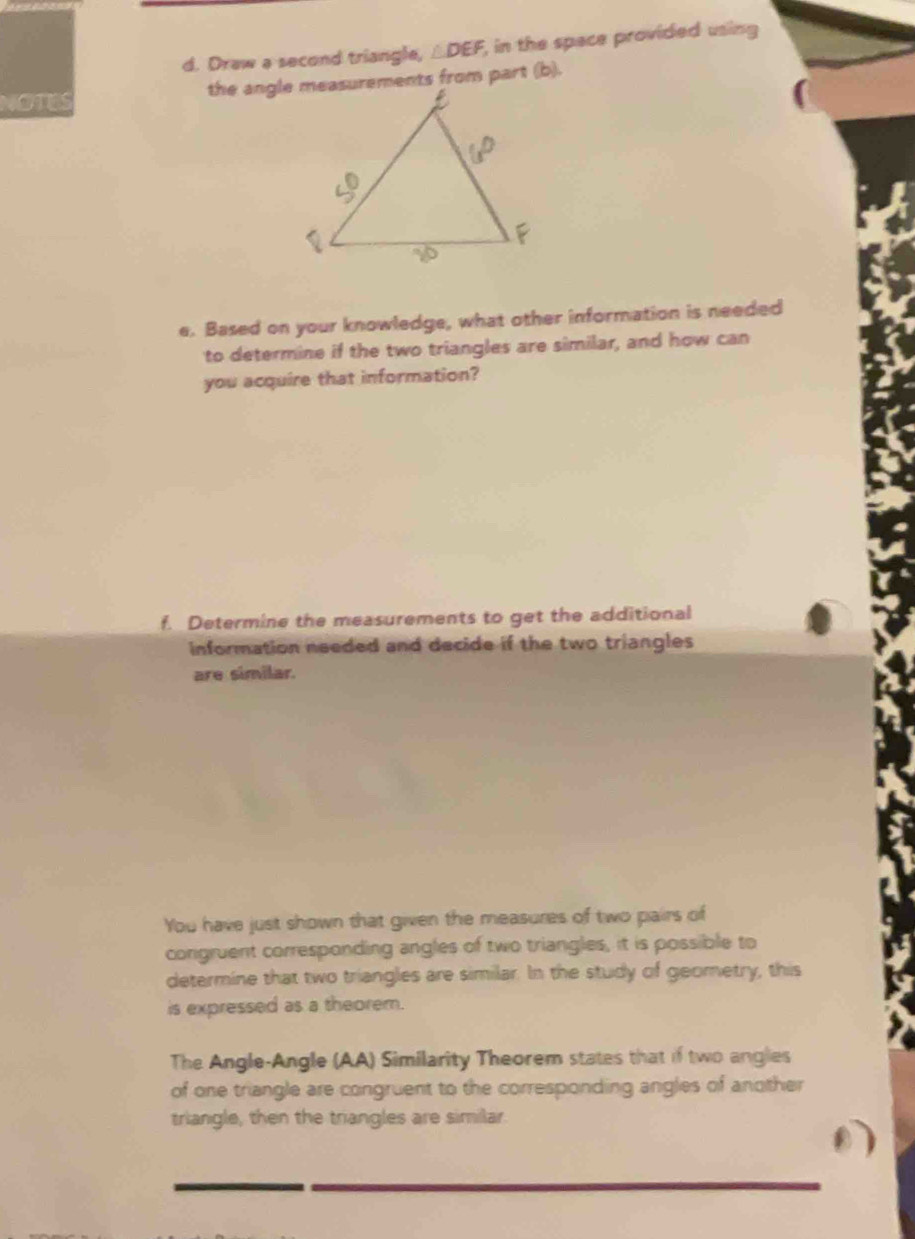 Draw a second triangle, △ DEF, , in the space provided using 
NOTES 
e. Based on your knowledge, what other information is needed 
to determine if the two triangles are similar, and how can 
you acquire that information? 
f. Determine the measurements to get the additional 
information needed and decide if the two triangles 
are similar. 
You have just shown that given the measures of two pairs of 
congruent corresponding angles of two triangles, it is possible to 
determine that two triangles are similar. In the study of geometry, this 
is expressed as a theorem. 
The Angle-Angle (AA) Similarity Theorem states that if two angles 
of one triangle are congruent to the corresponding angles of another 
triangle, then the triangles are similar.