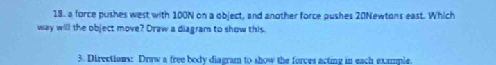 a force pushes west with 100N on a object, and another force pushes 20Newtons east. Which 
way will the object move? Draw a diagram to show this. 
3. Directions: Draw a free body diagram to show the forces acting in each example.