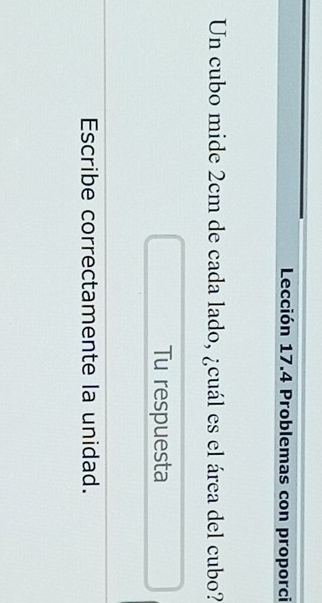 Lección 17.4 Problemas con proporci 
Un cubo mide 2cm de cada lado, ¿cuál es el área del cubo? 
Tu respuesta 
Escribe correctamente la unidad.