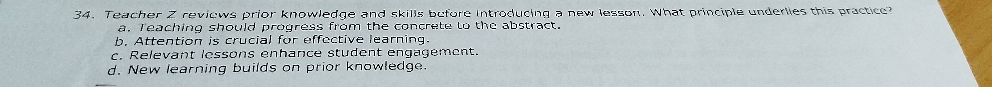 Teacher Z reviews prior knowledge and skills before introducing a new lesson. What principle underlies this practice?
a. Teaching should progress from the concrete to the abstract.
b. Attention is crucial for effective learning.
c. Relevant lessons enhance student engagement.
d. New learning builds on prior knowledge.