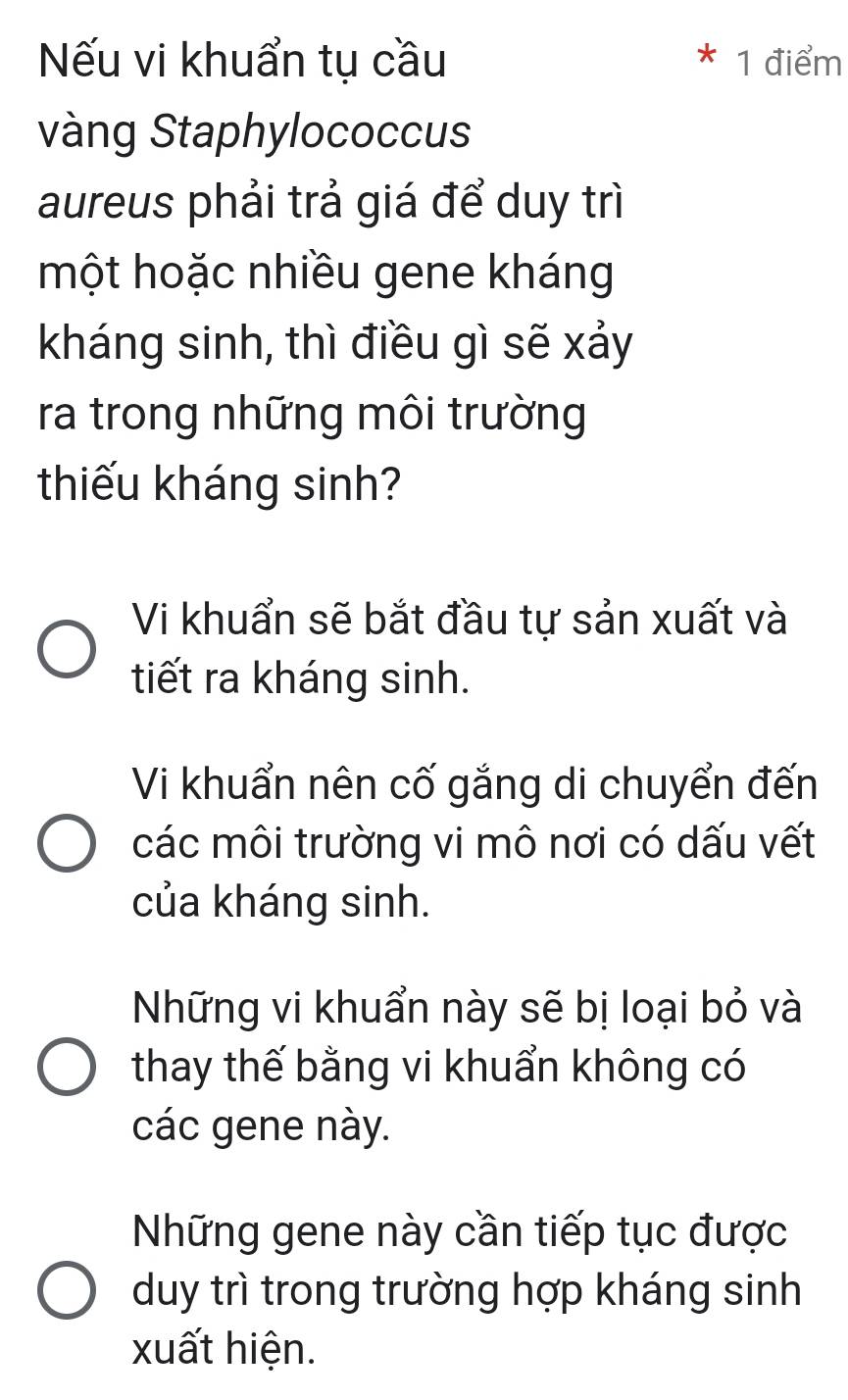 ếu vi khuẩn tụ cầu * 1 điểm
vàng Staphylococcus
aureus phải trả giá để duy trì
một hoặc nhiều gene kháng
kháng sinh, thì điều gì sẽ xảy
ra trong những môi trường
thiếu kháng sinh?
Vi khuẩn sẽ bắt đầu tự sản xuất và
tiết ra kháng sinh.
Vi khuẩn nên cố gắng di chuyển đến
các môi trường vi mô nơi có dấu vết
của kháng sinh.
Những vi khuẩn này sẽ bị loại bỏ và
thay thế bằng vi khuẩn không có
các gene này.
Những gene này cần tiếp tục được
duy trì trong trường hợp kháng sinh
xuất hiện.