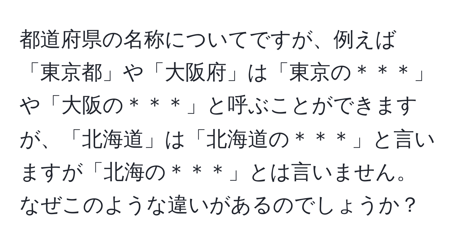 都道府県の名称についてですが、例えば「東京都」や「大阪府」は「東京の＊＊＊」や「大阪の＊＊＊」と呼ぶことができますが、「北海道」は「北海道の＊＊＊」と言いますが「北海の＊＊＊」とは言いません。なぜこのような違いがあるのでしょうか？