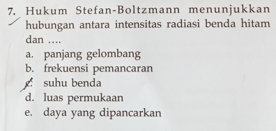 Hukum Stefan-Boltzmann menunjukkan 
hubungan antara intensitas radiasi benda hitam 
dan .... 
a. panjang gelombang 
b. frekuensi pemancaran 
suhu benda 
d. luas permukaan 
e. daya yang dipancarkan