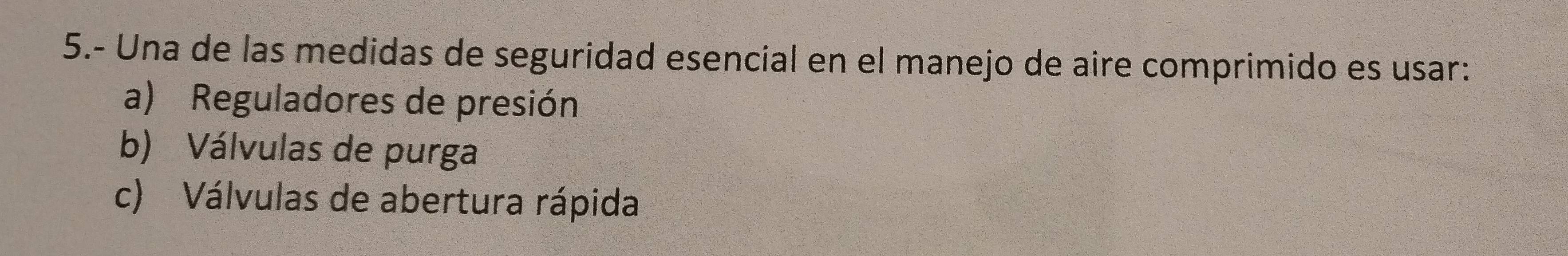 5.- Una de las medidas de seguridad esencial en el manejo de aire comprimido es usar:
a) Reguladores de presión
b) Válvulas de purga
c) Válvulas de abertura rápida