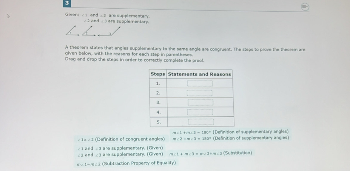 Given: ∠ 1 and ∠ 3 are supplementary.
∠ 2 and ∠ 3 are supplementary.
3
A theorem states that angles supplementary to the same angle are congruent. The steps to prove the theorem are
given below, with the reasons for each step in parentheses.
Drag and drop the steps in order to correctly complete the proof.
m∠ 1+m∠ 3=180° (Definition of supplementary angles)
∠ 1≌ ∠ 2 (Definition of congruent angles) m∠ 2+m∠ 3=180° (Definition of supplementary angles)
∠ 1 and ∠ 3 are supplementary. (Given)
∠ 2 and ∠ 3 are supplementary. (Given) m∠ 1+m∠ 3=m∠ 2+m∠ 3 (Substitution)
m∠ 1=m∠ 2 (Subtraction Property of Equality)