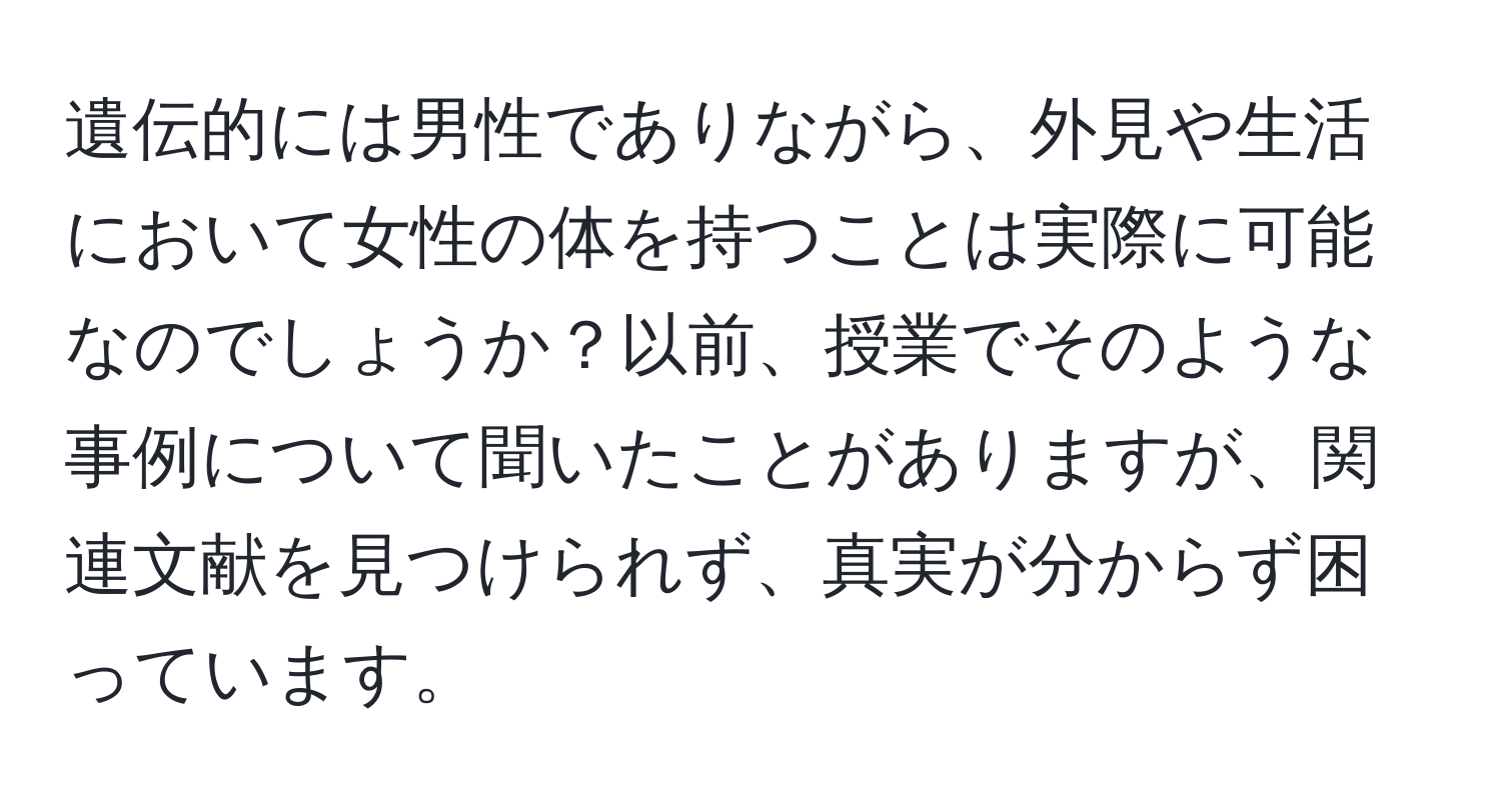 遺伝的には男性でありながら、外見や生活において女性の体を持つことは実際に可能なのでしょうか？以前、授業でそのような事例について聞いたことがありますが、関連文献を見つけられず、真実が分からず困っています。